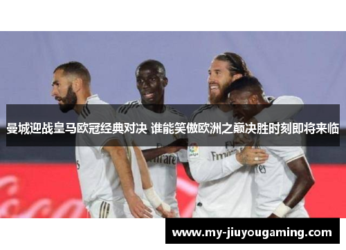 曼城迎战皇马欧冠经典对决 谁能笑傲欧洲之巅决胜时刻即将来临